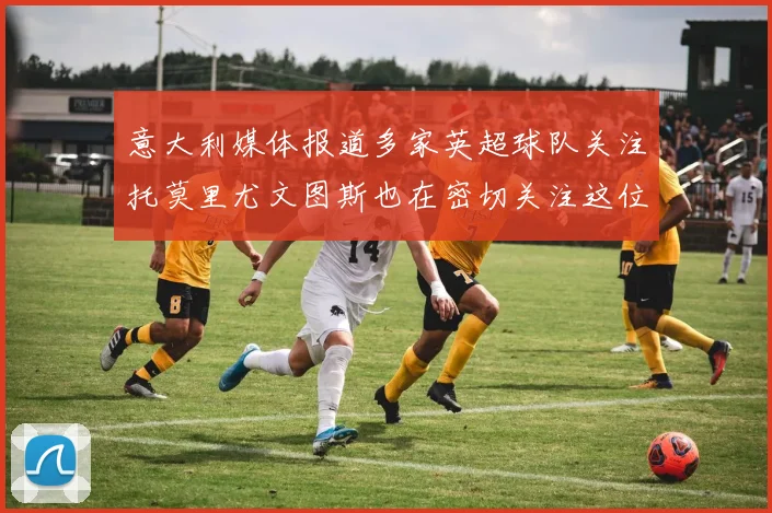意大利媒体报道多家英超球队关注托莫里尤文图斯也在密切关注这位球员